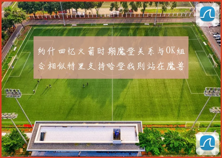 约什回忆火箭时期魔登关系与OK组合相似特里支持哈登我则站在魔兽一边