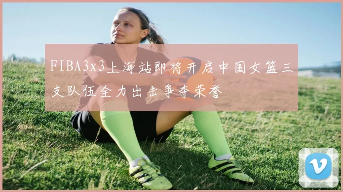 FIBA3x3上海站即将开启中国女篮三支队伍全力出击争夺荣誉