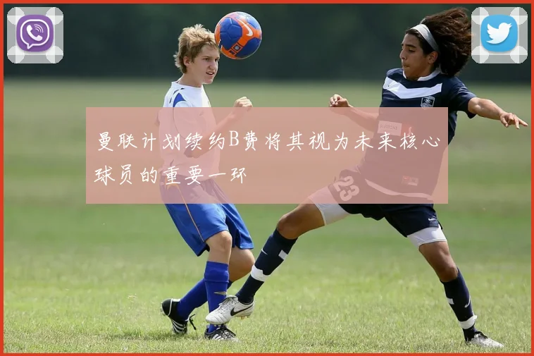 曼联计划续约B费将其视为未来核心球员的重要一环