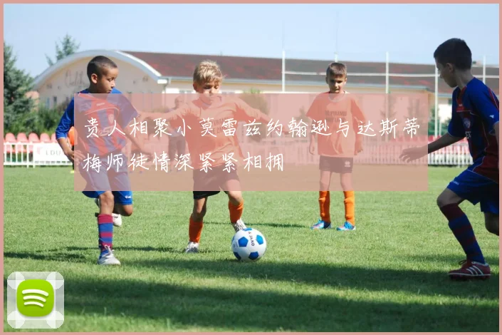 贵人相聚小莫雷兹约翰逊与达斯蒂梅师徒情深紧紧相拥