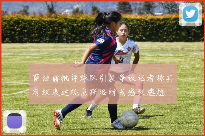 萨拉赫批评球队引发争议记者称其有权表达观点斯洛特或感到尴尬