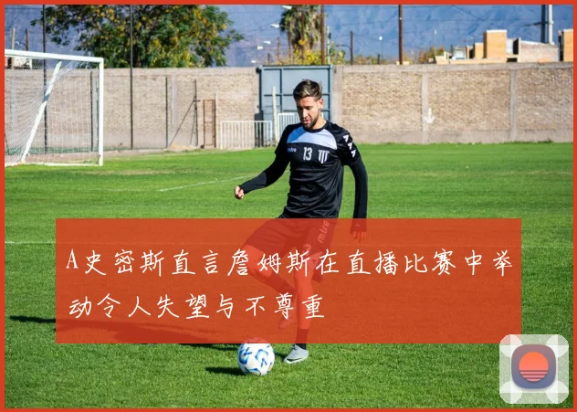 A史密斯直言詹姆斯在直播比赛中举动令人失望与不尊重
