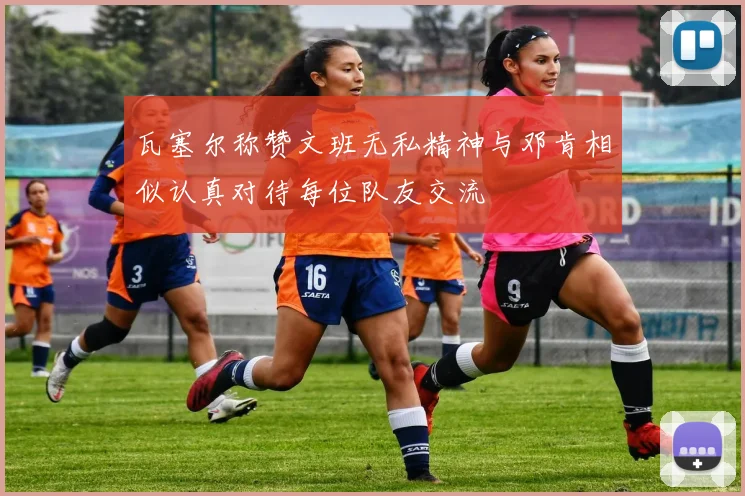 瓦塞尔称赞文班无私精神与邓肯相似认真对待每位队友交流