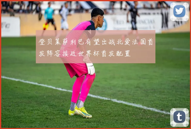 登贝莱萨利巴有望出战北爱法国首发阵容接近世界杯首发配置