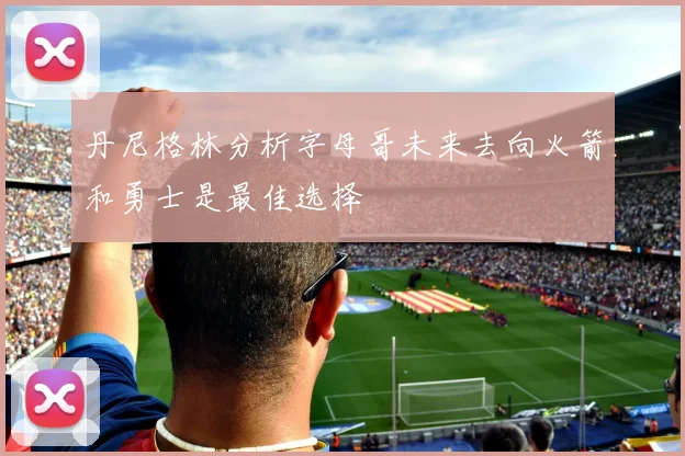 丹尼格林分析字母哥未来去向火箭和勇士是最佳选择