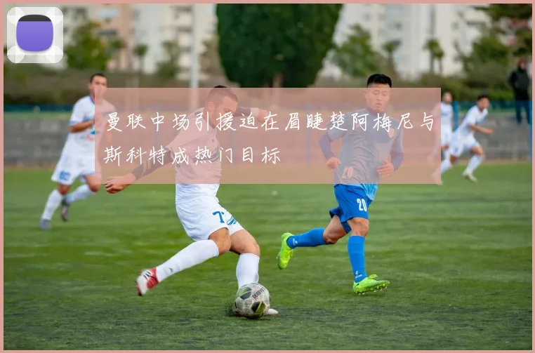 曼联中场引援迫在眉睫楚阿梅尼与斯科特成热门目标